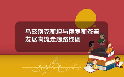 乌兹别克斯坦与俄罗斯签署发展物流走廊路线图