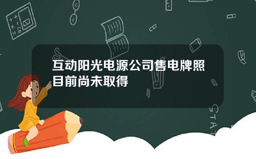 互动阳光电源公司售电牌照目前尚未取得