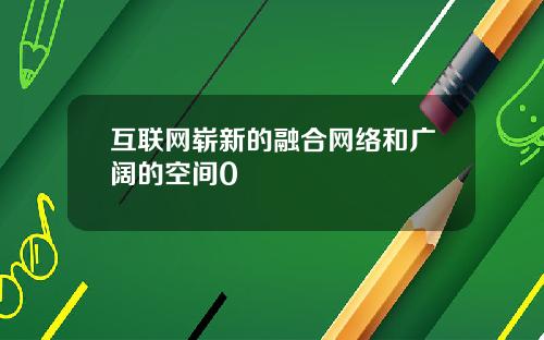 互联网崭新的融合网络和广阔的空间0