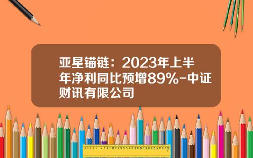 亚星锚链：2023年上半年净利同比预增89%-中证财讯有限公司