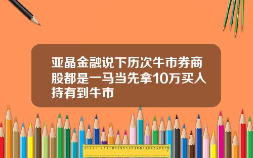 亚晶金融说下历次牛市券商股都是一马当先拿10万买入持有到牛市