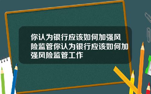 你认为银行应该如何加强风险监管你认为银行应该如何加强风险监管工作