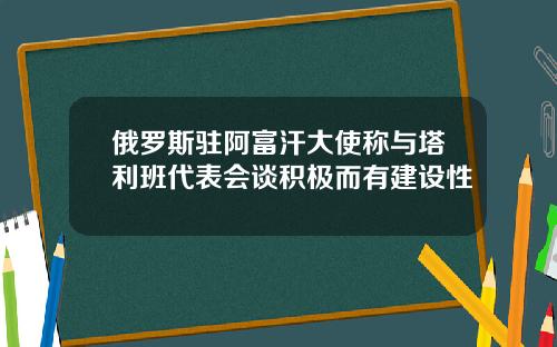 俄罗斯驻阿富汗大使称与塔利班代表会谈积极而有建设性