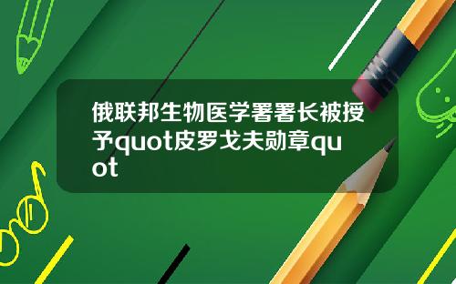 俄联邦生物医学署署长被授予quot皮罗戈夫勋章quot