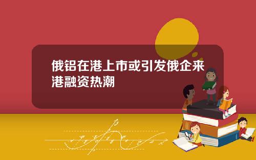 俄铝在港上市或引发俄企来港融资热潮