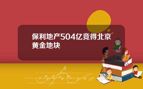 保利地产504亿竞得北京黄金地块