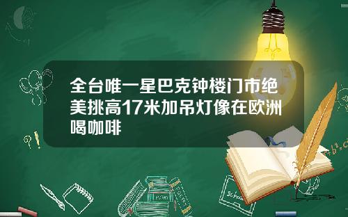 全台唯一星巴克钟楼门市绝美挑高17米加吊灯像在欧洲喝咖啡