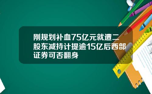 刚规划补血75亿元就遭二股东减持计提逾15亿后西部证券可否翻身