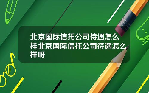 北京国际信托公司待遇怎么样北京国际信托公司待遇怎么样呀