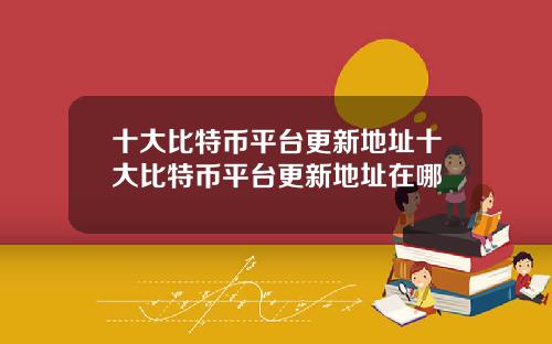 十大比特币平台更新地址十大比特币平台更新地址在哪