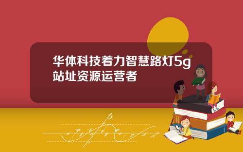 华体科技着力智慧路灯5g站址资源运营者