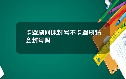 卡盟刷网课封号不卡盟刷钻会封号吗