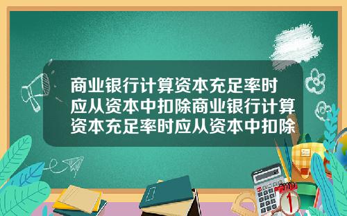 商业银行计算资本充足率时应从资本中扣除商业银行计算资本充足率时应从资本中扣除吗