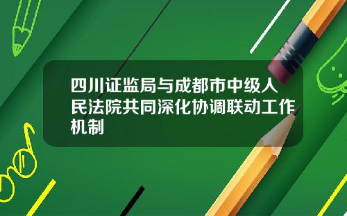 四川证监局与成都市中级人民法院共同深化协调联动工作机制