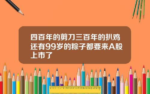 四百年的剪刀三百年的扒鸡还有99岁的粽子都要来A股上市了