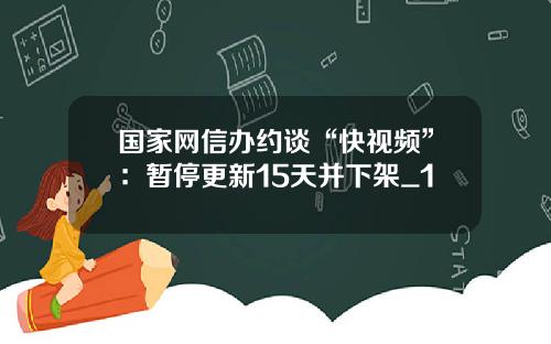 国家网信办约谈“快视频”：暂停更新15天并下架_1