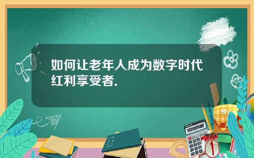 如何让老年人成为数字时代红利享受者.