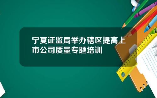 宁夏证监局举办辖区提高上市公司质量专题培训