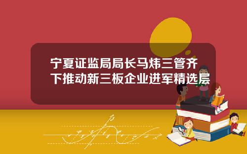 宁夏证监局局长马炜三管齐下推动新三板企业进军精选层