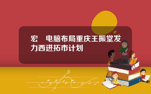 宏碁电脑布局重庆王振堂发力西进拓市计划