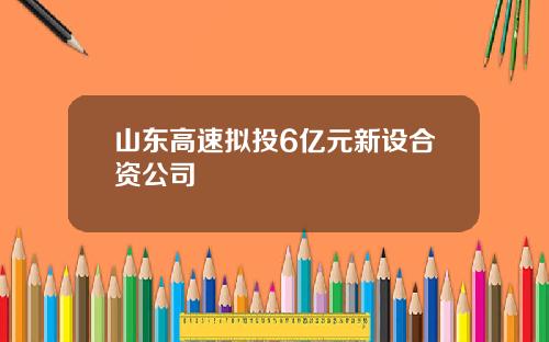 山东高速拟投6亿元新设合资公司