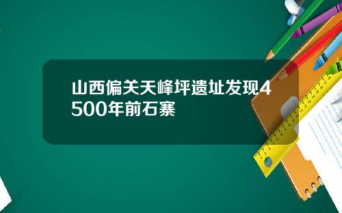 山西偏关天峰坪遗址发现4500年前石寨