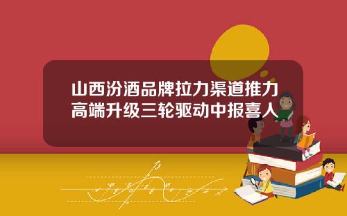 山西汾酒品牌拉力渠道推力高端升级三轮驱动中报喜人