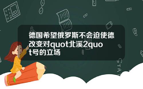 德国希望俄罗斯不会迫使德改变对quot北溪2quot号的立场