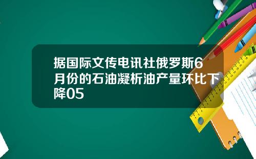 据国际文传电讯社俄罗斯6月份的石油凝析油产量环比下降05