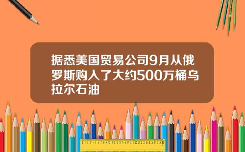 据悉美国贸易公司9月从俄罗斯购入了大约500万桶乌拉尔石油