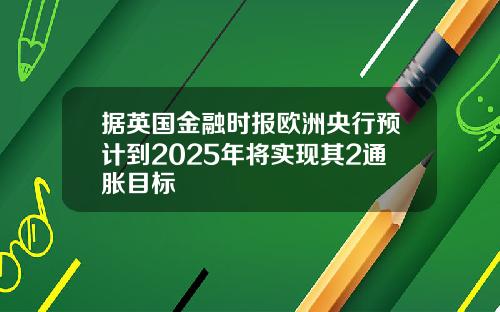 据英国金融时报欧洲央行预计到2025年将实现其2通胀目标