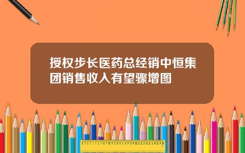 授权步长医药总经销中恒集团销售收入有望骤增图