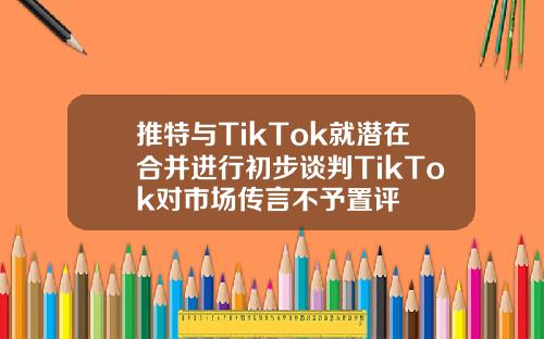 推特与TikTok就潜在合并进行初步谈判TikTok对市场传言不予置评