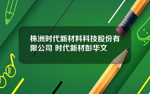 株洲时代新材料科技股份有限公司 时代新材彭华文