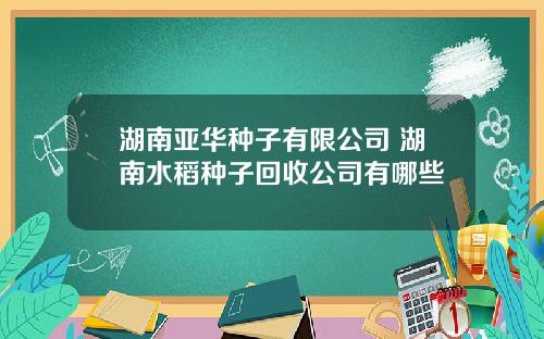 湖南亚华种子有限公司 湖南水稻种子回收公司有哪些