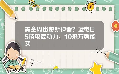 黄金周出游新神器？蓝电E5搭电混动力，10来万就能买