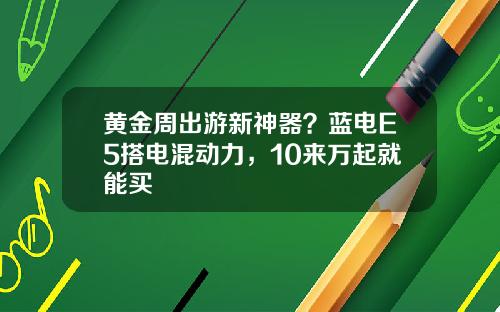 黄金周出游新神器？蓝电E5搭电混动力，10来万起就能买 