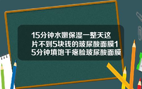 15分钟水嫩保湿一整天这片不到5块钱的玻尿酸面膜15分钟填饱干瘪脸玻尿酸面膜12岁女孩可以用吗