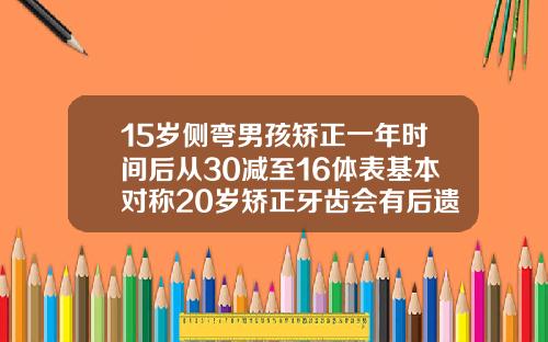 15岁侧弯男孩矫正一年时间后从30减至16体表基本对称20岁矫正牙齿会有后遗症吗