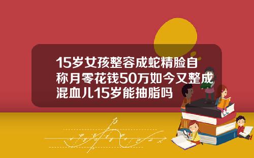 15岁女孩整容成蛇精脸自称月零花钱50万如今又整成混血儿15岁能抽脂吗