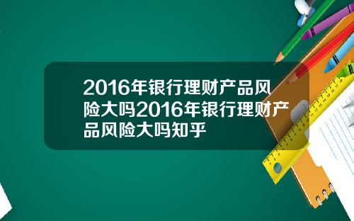 2016年银行理财产品风险大吗2016年银行理财产品风险大吗知乎