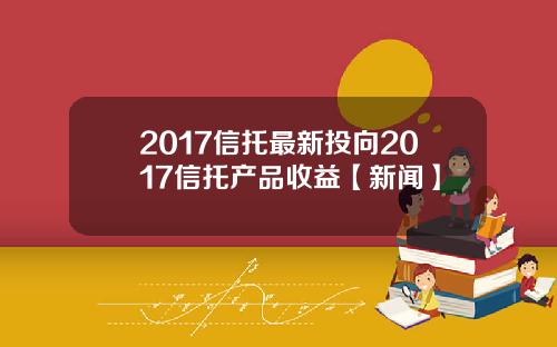 2017信托最新投向2017信托产品收益【新闻】