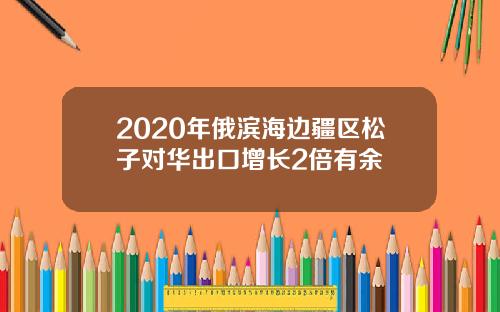 2020年俄滨海边疆区松子对华出口增长2倍有余