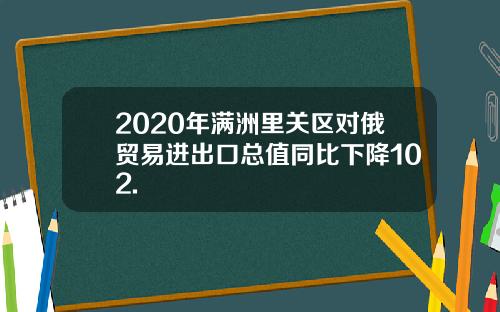 2020年满洲里关区对俄贸易进出口总值同比下降102.