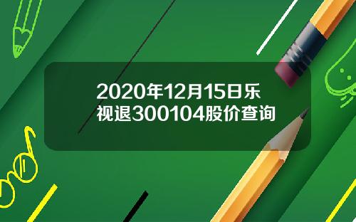 2020年12月15日乐视退300104股价查询