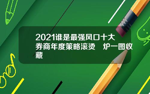 2021谁是最强风口十大券商年度策略滚烫岀炉一图收藏