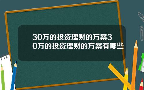 30万的投资理财的方案30万的投资理财的方案有哪些