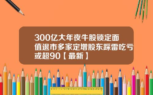 300亿大年夜牛股锁定面值退市多家定增股东踩雷吃亏或超90【最新】