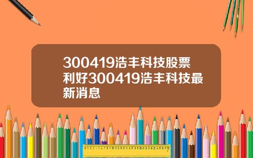 300419浩丰科技股票利好300419浩丰科技最新消息