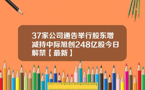 37家公司通告举行股东增减持中际旭创248亿股今日解禁【最新】